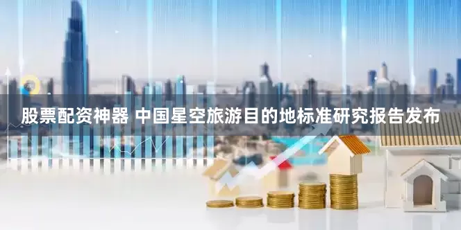 股票配资神器 中国星空旅游目的地标准研究报告发布