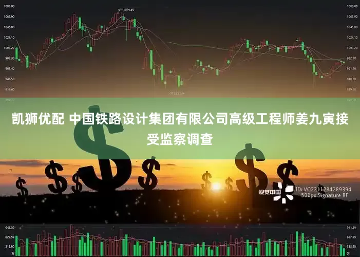 凯狮优配 中国铁路设计集团有限公司高级工程师姜九寅接受监察调查