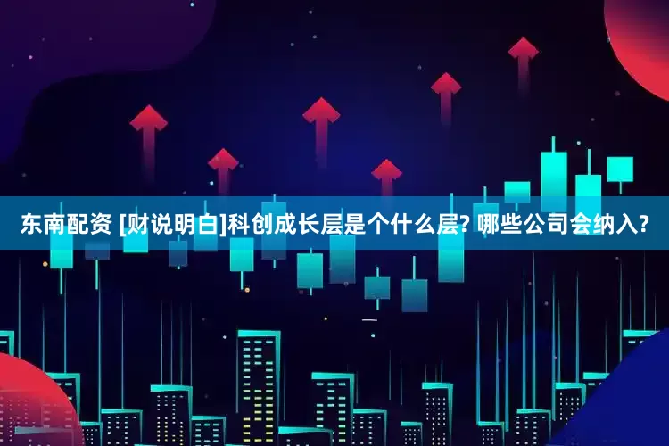 东南配资 [财说明白]科创成长层是个什么层? 哪些公司会纳入?