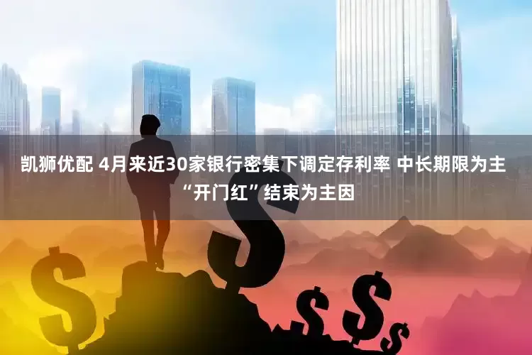 凯狮优配 4月来近30家银行密集下调定存利率 中长期限为主 “开门红”结束为主因