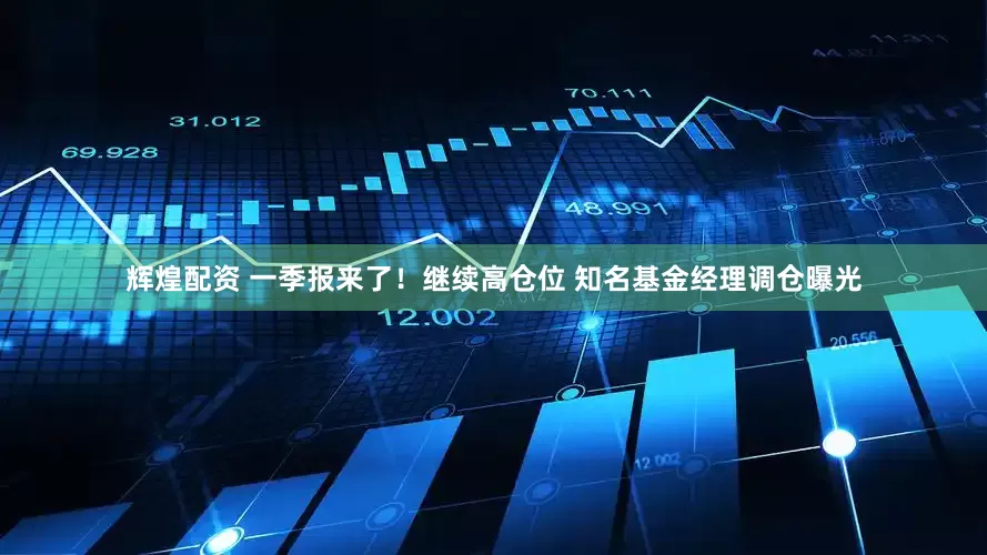 辉煌配资 一季报来了！继续高仓位 知名基金经理调仓曝光