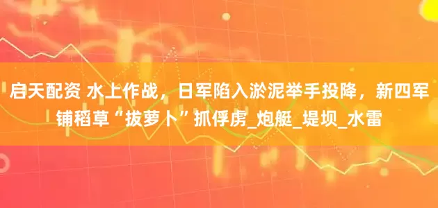 启天配资 水上作战，日军陷入淤泥举手投降，新四军铺稻草“拔萝卜”抓俘虏_炮艇_堤坝_水雷