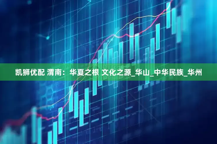 凯狮优配 渭南：华夏之根 文化之源_华山_中华民族_华州
