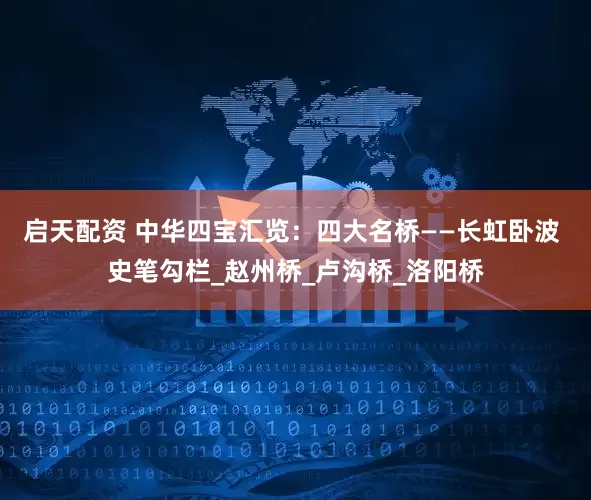 启天配资 中华四宝汇览：四大名桥——长虹卧波 史笔勾栏_赵州桥_卢沟桥_洛阳桥