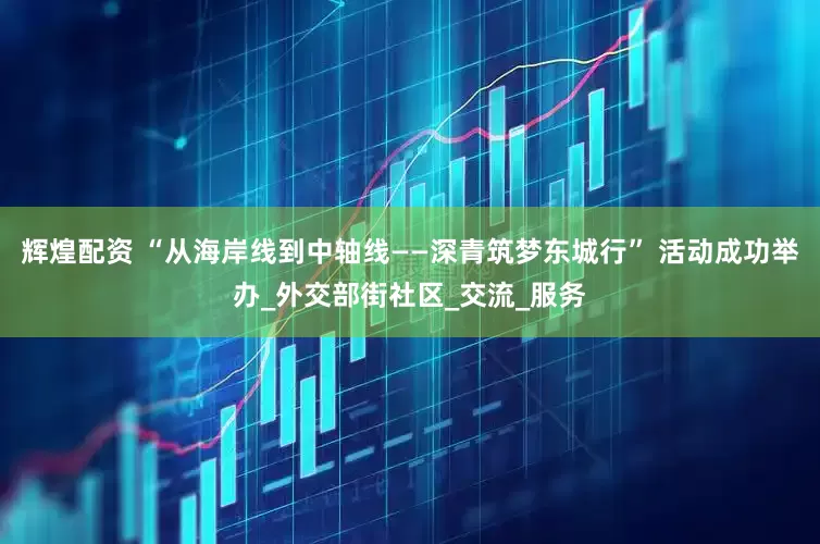 辉煌配资 “从海岸线到中轴线——深青筑梦东城行” 活动成功举办_外交部街社区_交流_服务