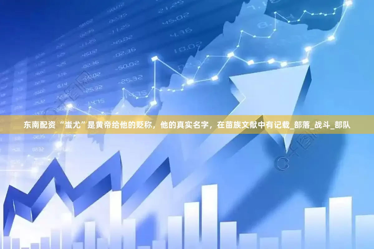 东南配资 “蚩尤”是黄帝给他的贬称，他的真实名字，在苗族文献中有记载_部落_战斗_部队