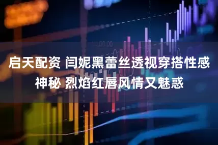 启天配资 闫妮黑蕾丝透视穿搭性感神秘 烈焰红唇风情又魅惑