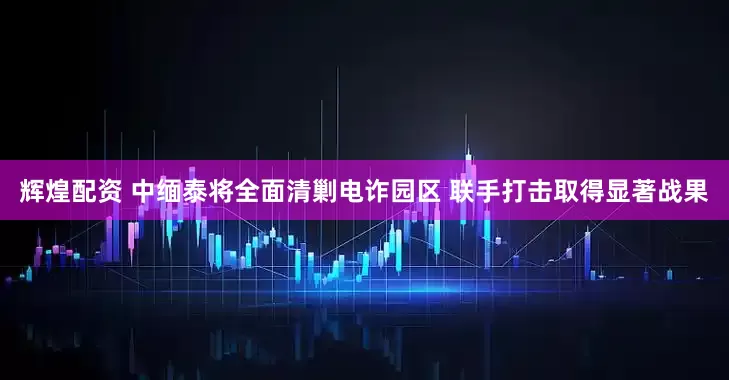 辉煌配资 中缅泰将全面清剿电诈园区 联手打击取得显著战果