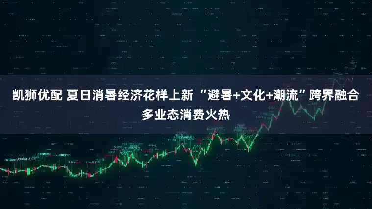 凯狮优配 夏日消暑经济花样上新 “避暑+文化+潮流”跨界融合多业态消费火热