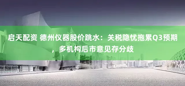 启天配资 德州仪器股价跳水：关税隐忧拖累Q3预期，多机构后市意见存分歧