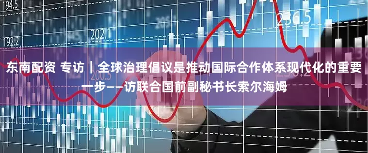 东南配资 专访｜全球治理倡议是推动国际合作体系现代化的重要一步——访联合国前副秘书长索尔海姆