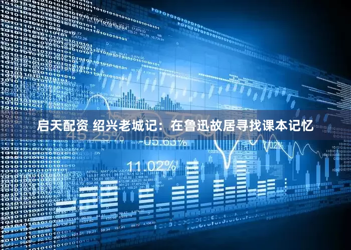 启天配资 绍兴老城记：在鲁迅故居寻找课本记忆