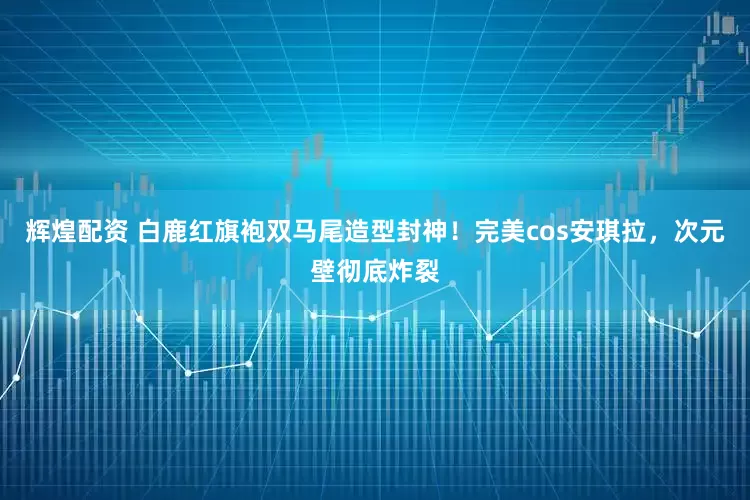 辉煌配资 白鹿红旗袍双马尾造型封神！完美cos安琪拉，次元壁彻底炸裂